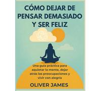 CÓMO DEJAR DE PENSAR DEMASIADO Y SER FELIZ: Una guía práctica para aquietar la mente, dejar atrás las preocupaciones y vivir con alegría