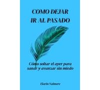 Cómo dejar ir al pasado: Cómo soltar el ayer para sanar y avanzar sin miedo