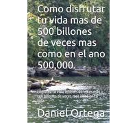 Como disfrutar tu vida mas de 500 billones de veces mas como en el ano 500,000.: Logra en tu vida billones de veces mas y ten billones de veces mas exito en tu vida.