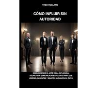 CÓMO INFLUIR SIN AUTORIDAD: Descubriendo el arte de la influencia, técnicas de comunicación efectivas para que líderes, gerentes y equipos alcancen el éxito