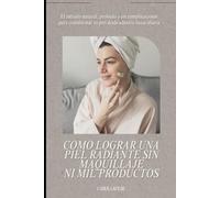 COMO LOGRAR UNA PIEL RADIANTE SIN MAQUILLAJE NI MIL PRODUCTOS: El método natural, probado y sin complicaciones para transformar tu piel desde adentro hacia afuera