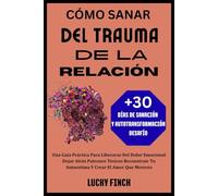 CÓMO SANAR DEL TRAUMA DE LA RELACIÓN: Una Guía Práctica Para Liberarse Del Dolor Emocional Dejar Atrás Patrones Tóxicos Reconstruir Tu Autoestima Y Crear El Amor Que Mereces