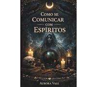 Como se Comunicar com Espíritos: Um Guia para Iniciantes sobre Pêndulos, Tabuleiros Ouija, Médiuns, Sessões Espíritas e Necromancia