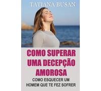 Como superar uma decepção amorosa: Como superar a dor de um amor não correspondido; Como parar de sofrer e ser feliz no amor; Como deixar ir um homem que não pode te amar