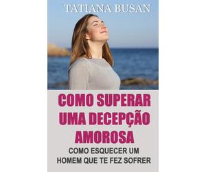 Como superar uma decepção amorosa: Como superar a dor de um amor não correspondido; Como parar de sofrer e ser feliz no amor; Como deixar ir um homem que não pode te amar