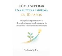 CÓMO SUPERAR UNA RUPTURA AMOROSA EN 10 PASOS: Guía práctica para romper la dependencia emocional, recuperar tu autoestima y reconstruirte desde cero