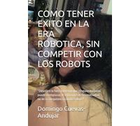 COMO TENER EXITO EN LA ERA ROBOTICA, SIN COMPETIR CON LOS ROBOTS: “Descubre la fuerza interior que ninguna máquina puede reemplazar, el exito nace de ... no de la competencia con los robots"