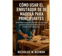 CÓMO USAR EL ENRUTADOR DE MADERA PARA PRINCIPIANTES: "Habilidades esenciales, consejos de seguridad y proyectos para principiantes en el enrutamiento de madera"