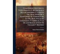 Compendio HistÃ3rico, Topogràfico Y MitolÃ3gico De Los Jardines Y Fuentes Del Real Sitio De S. Ildefonso, Su Fundacion, La Del Real Palacio, Colegiata ... La De Los Reales Sitios De Valsain Y Riofrio