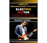 Complete Beginners Guide To Playing Electric Guitar: Step-By-Step Instructions, Including Practice Tips, Essential Skills, And Easy Songs To Get You Started