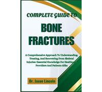 COMPLETE GUIDE TO BONE FRACTURES: A Comprehensive Approach To Understanding, Treating, And Recovering From Skeletal Injuries: Essential Knowledge For Healthcare Providers And Patients Alike