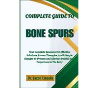 COMPLETE GUIDE TO BONE SPURS: Your Complete Resource For Effective Solutions, Proven Therapies, And Lifestyle Changes To Prevent And Alleviate Painful Bony Projections In The Body