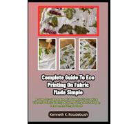 Complete Guide To Eco Printing On Fabric Made Simple: A Step-By-Step Beginner’s Blueprint To Creating Vibrant Botanical Prints At Home Using Natural Dyes, Leaves, And Simple Tools