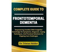 COMPLETE GUIDE TO FRONTOTEMPORAL DEMENTIA: Empowering Families With Insightful Knowledge On Symptoms, Diagnosis, Coping Techniques, And Practical Solutions For Ongoing Care Challenges