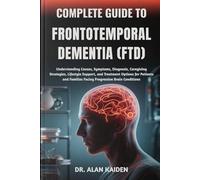 COMPLETE GUIDE TO FRONTOTEMPORAL DEMENTIA (FTD): Understanding Causes, Symptoms, Diagnosis, Caregiving Strategies, Lifestyle Support, and Treatment ... Families Facing Progressive Brain Conditions