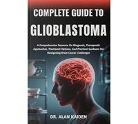 COMPLETE GUIDE TO GLIOBLASTOMA: A Comprehensive Resource On Diagnosis, Therapeutic Approaches, Treatment Options, And Practical Guidance For Navigating Brain Cancer Challenges