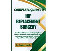 COMPLETE GUIDE TO HIP REPLACEMENT SURGERY: Your Trusted Companion For Navigating Every Phase Of The Journey-From Understanding Medical Options And ... Physical Renewal And Living Fully Again