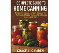 Complete Guide To Home Canning: Simple, Delicious, and safe Recipes for Fermented foods, Jams, Jellies, Pickles, Sauces, and More.