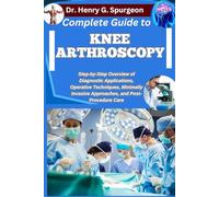 COMPLETE GUIDE TO KNEE ARTHROSCOPY: Step-by-Step Overview of Diagnostic Applications, Operative Techniques, Minimally Invasive Approaches, and Post-Procedure Care