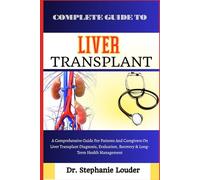 COMPLETE GUIDE TO LIVER TRANSPLANT: A Comprehensive Guide For Patients And Caregivers On Liver Transplant Diagnosis, Evaluation, Recovery & Long-Term Health Management