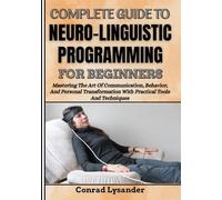 COMPLETE GUIDE TO NEURO-LINGUISTIC PROGRAMMING FOR BEGINNERS: Mastering The Art Of Communication, Behavior, And Personal Transformation With Practical Tools And Techniques