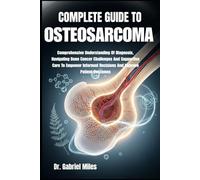 COMPLETE GUIDE TO OSTEOSARCOMA: Comprehensive Understanding Of Diagnosis, Navigating Bone Cancer Challenges And Supportive Care To Empower Informed Decisions And Improve Patient Outcomes