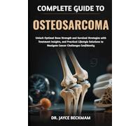 COMPLETE GUIDE TO OSTEOSARCOMA: Unlock Optimal Bone Strength and Survival Strategies with Treatment Insights, and Practical Lifestyle Solutions to Navigate Cancer Challenges Confidently
