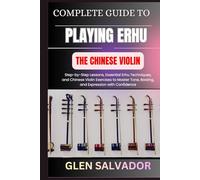 COMPLETE GUIDE TO PLAYING ERHU THE CHINESE VIOLIN: Step-by-Step Lessons, Essential Erhu Techniques, and Chinese Violin Exercises to Master Tone, Bowing, and Expression with Confidence