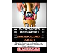 COMPLETE GUIDE TO UNDERSTANDING KNEE REPLACEMENT SURGERY: A Detailed Manual On Procedures, Recovery, Risks, Alternatives For Arthritis Relief And Joint Health Improvement