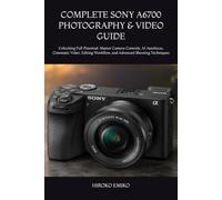 COMPLETE SONY A6700 PHOTOGRAPHY & VIDEO GUIDE: Unlocking Full Potential: Master Camera Controls, AI Autofocus, Cinematic Video, Editing Workflow, and Advanced Shooting Techniques