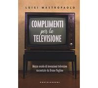 Complimenti per la televisione. Mezzo secolo di invenzioni televisive raccontate da Bruno Voglino