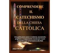 COMPRENDERE IL CATECHISMO DELLA CHIESA CATTOLICA: Una guida passo passo a credenze, sacramenti, preghiera e insegnamento morale per i nuovi convertiti e per la formazione alla fede