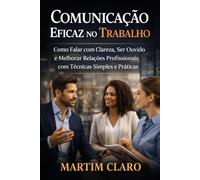 Comunicação Eficaz no Trabalho: Como Falar com Clareza, Ser Ouvido e Melhorar Relações Profissionais com Técnicas Simples e Práticas