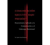COMUNICACIÓN EJECUTIVA BAJO PRESIÓN™: Neurociencia aplicada a la comunicación y al liderazgo decisional