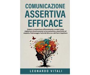 Comunicazione Assertiva Efficace: Impara a comunicare efficacemente e scopri come migliorare drasticamente la tua autostima,assertività ed empatia.Padroneggia l'arte del dire no e del farsi rispettare