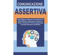 COMUNICAZIONE ASSERTIVA: Una Guida per Imparare a Comunicare in Modo Efficace, Superando l’Ansia e lo Stress, Senza Aver Timore di Esprimere le Proprie Emozioni ed Opinioni.