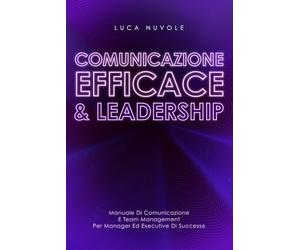 Comunicazione Efficace & Leadership: Manuale di Comunicazione e Team Management per Manager ed Executive di Successo