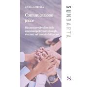 Comunicazione felice. Riconoscere il valore delle emozioni per creare dialoghi vincenti nel mondo del lavoro