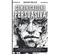 Comunicazione Persuasiva: Come sviluppare un magnetismo da leader e convincere il 90% delle persone, anche se sei sempre stato ignorato persino dai tuoi amici