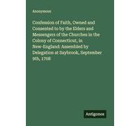 Confession of Faith, Owned and Consented to by the Elders and Messengers of the Churches in the Colony of Connecticut, in New-England: Assembled by Delegation at Saybrook, September 9th, 1708