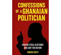 Confessions of a Ghanaian Politician: How we Steal Elections and Loot the Nation