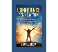 CONFIDENCE BEGINS WITHIN: Practical Guide to Building Self-Belief, Inner Strength, and Lasting Confidence