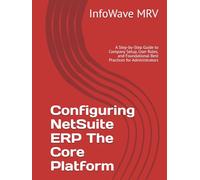 Configuring NetSuite ERP The Core Platform: A Step-by-Step Guide to Company Setup, User Roles, and Foundational Best Practices for Administrators