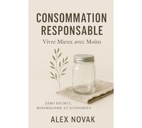 Consommation Responsable : Vivre Mieux avec Moins - Zéro Déchet, Minimalisme et Économies: Économisez 500€/mois - Minimalisme Heureux - 100 Astuces Concrètes - Sans Culpabilité