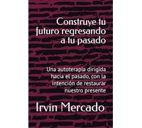 Construye tu futuro regresando a tu pasado: Una autoterapia dirigida hacia el pasado, con la intención de restaurar nuestro presente