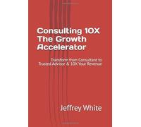 Consulting 10X - The Growth Accelerator: Transform from Consultant to Trusted Advisor & 10X Your Revenue