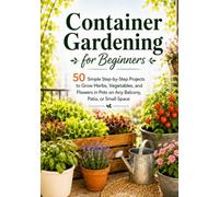 Container Gardening for Beginners: 50 Simple Step-by-Step Projects to Grow Herbs, Vegetables, and Flowers in Pots on Any Balcony, Patio, or Small Space
