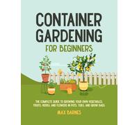 Container Gardening for Beginners: The Complete Guide to Growing Your Own Vegetables, Fruits, Herbs, and Flowers in Pots, Tubs, and Grow Bags
