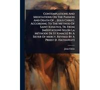 Contemplations And Meditations On The Passion And Death Of ... Jesus Christ, According To The Method Of Saint Ignatius, Tr. From [mÃ(c)ditations Selon La MÃ(c)thode De St Ignace] By A Sister Of Mercy, Revised By A Priest [f. Hathaway]