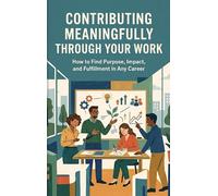 Contributing Meaningfully Through Your Work: How to Find Purpose, Impact, and Fulfillment in Any Career